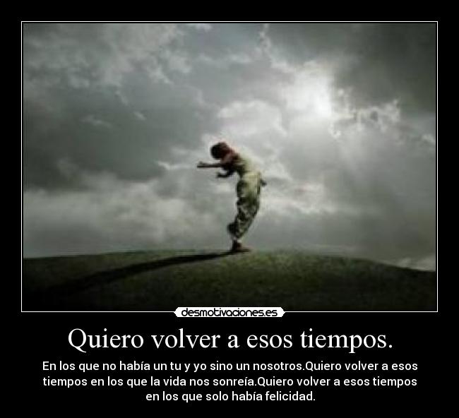 Quiero volver a esos tiempos. - En los que no había un tu y yo sino un nosotros.Quiero volver a esos
tiempos en los que la vida nos sonreía.Quiero volver a esos tiempos
en los que solo había felicidad.