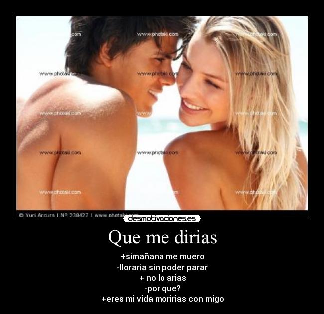 Que me dirias - +simañana me muero
-lloraria sin poder parar
+ no lo arias
-por que?
+eres mi vida moririas con migo