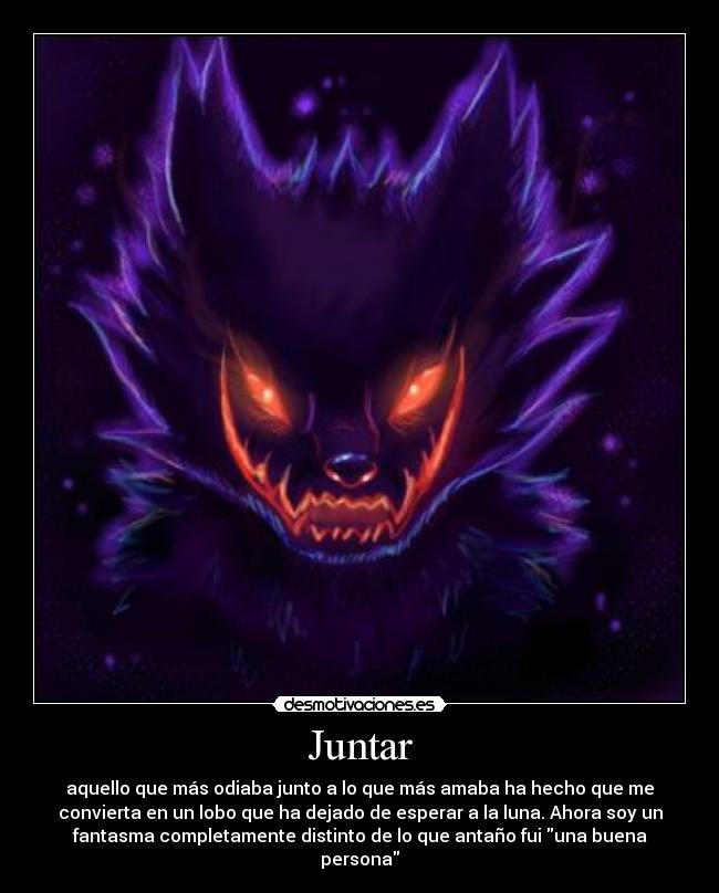 Juntar - aquello que más odiaba junto a lo que más amaba ha hecho que me
convierta en un lobo que ha dejado de esperar a la luna. Ahora soy un
fantasma completamente distinto de lo que antaño fui una buena
persona