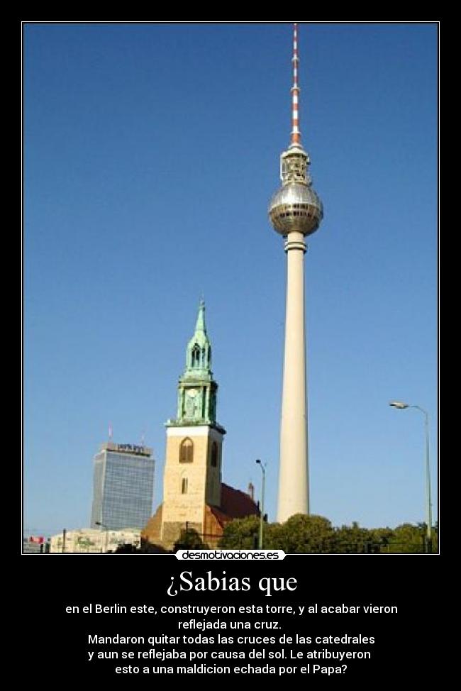¿Sabias que - en el Berlin este, construyeron esta torre, y al acabar vieron reflejada una cruz.
Mandaron quitar todas las cruces de las catedrales
y aun se reflejaba por causa del sol. Le atribuyeron
esto a una maldicion echada por el Papa?