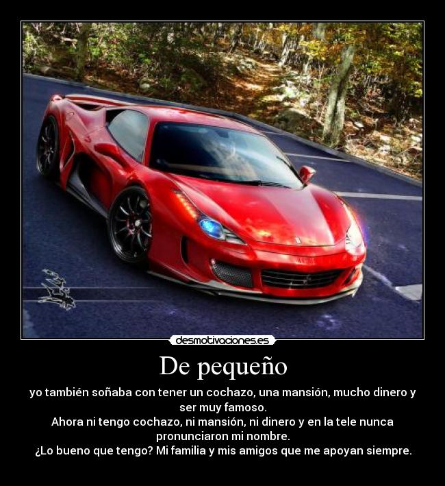 De pequeño - yo también soñaba con tener un cochazo, una mansión, mucho dinero y
ser muy famoso.
Ahora ni tengo cochazo, ni mansión, ni dinero y en la tele nunca
pronunciaron mi nombre.
¿Lo bueno que tengo? Mi familia y mis amigos que me apoyan siempre.