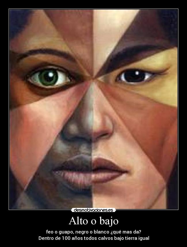 Alto o bajo - feo o guapo, negro o blanco ¿qué mas da?
Dentro de 100 años todos calvos bajo tierra igual