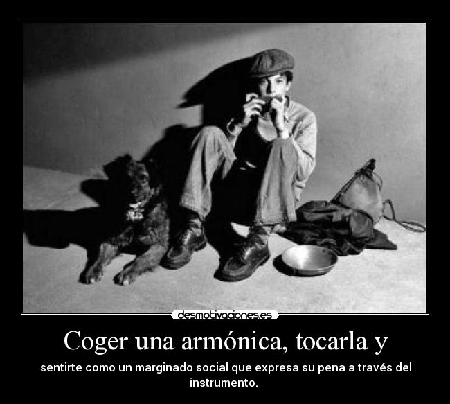 Coger una armónica, tocarla y - sentirte como un marginado social que expresa su pena a través del instrumento.