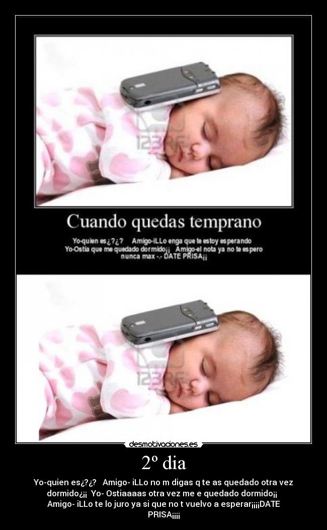 2º dia - Yo-quien es¿?¿? Amigo- iLLo no m digas q te as quedado otra vez
dormido¿¡¡ Yo- Ostiaaaas otra vez me e quedado dormido¡¡
Amigo- iLLo te lo juro ya si que no t vuelvo a esperar¡¡¡¡DATE
PRISA¡¡¡¡