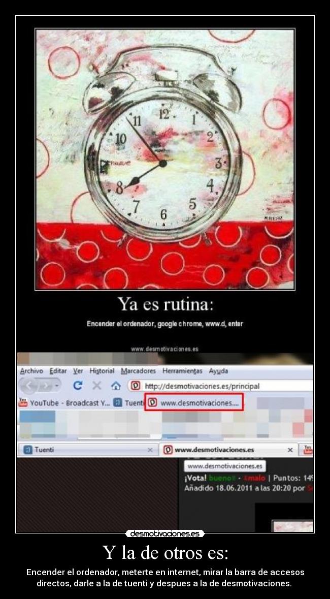 Y la de otros es: - Encender el ordenador, meterte en internet, mirar la barra de accesos
directos, darle a la de tuenti y despues a la de desmotivaciones.
