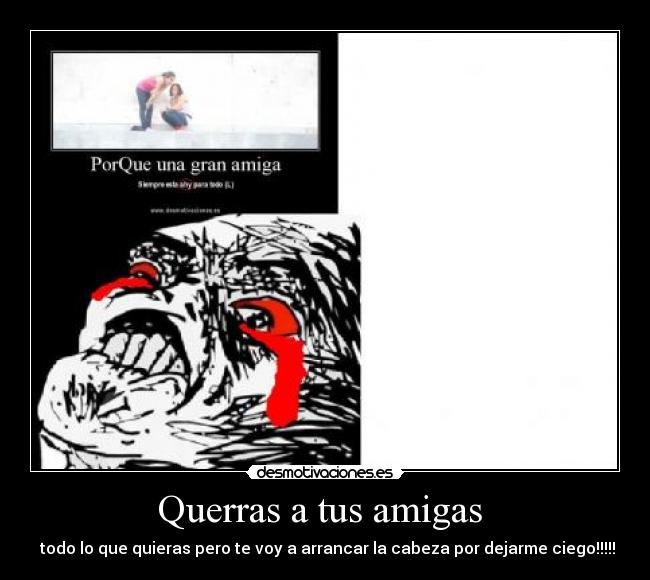 Querras a tus amigas - todo lo que quieras pero te voy a arrancar la cabeza por dejarme ciego!!!!!