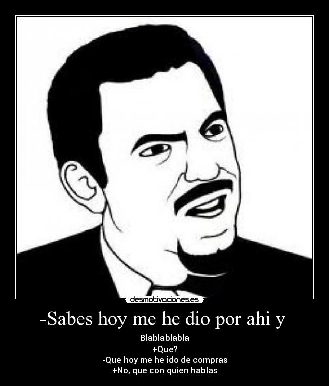 -Sabes hoy me he dio por ahi y  - Blablablabla
+Que?
-Que hoy me he ido de compras
+No, que con quien hablas
