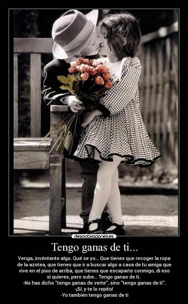 Tengo ganas de ti... - Venga, invéntante algo. Qué se yo... Que tienes que recoger la ropa
de la azotea, que tienes que ir a buscar algo a casa de tu amiga que
vive en el piso de arriba, que tienes que escaparte conmigo, di eso
si quieres, pero sube... Tengo ganas de ti. 
-No has dicho tengo ganas de verte, sino tengo ganas de ti.
-¡Sí, y te lo repito! 
-Yo también tengo ganas de ti