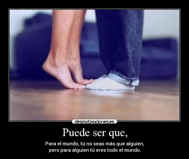 Puede ser que, - Para el mundo, tú no seas más que alguien,
pero para alguien tú eres todo el mundo.