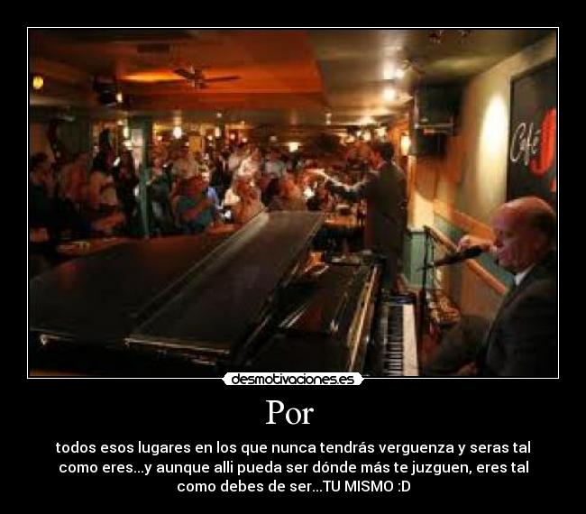 Por - todos esos lugares en los que nunca tendrás verguenza y seras tal
como eres...y aunque alli pueda ser dónde más te juzguen, eres tal
como debes de ser...TU MISMO :D