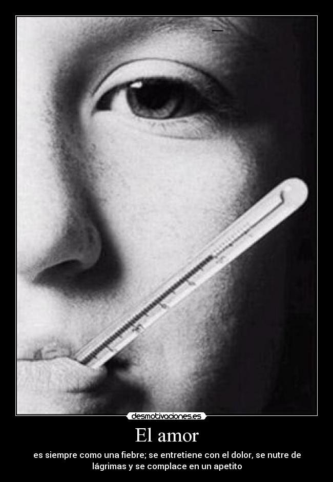 El amor - es siempre como una fiebre; se entretiene con el dolor, se nutre de
lágrimas y se complace en un apetito