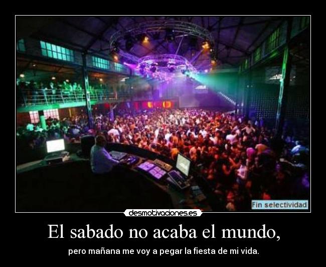 El sabado no acaba el mundo, - pero mañana me voy a pegar la fiesta de mi vida.