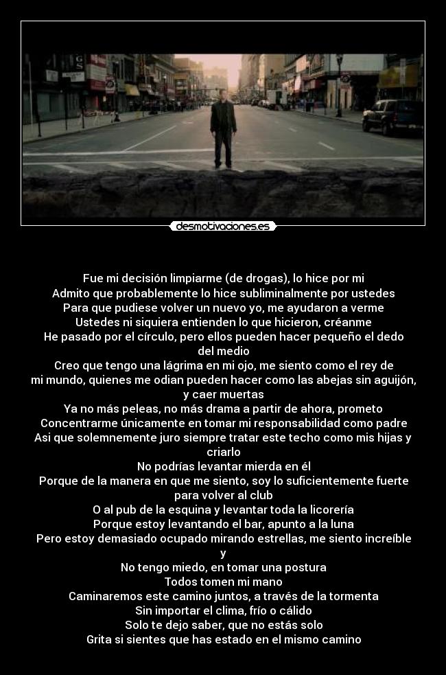 - Fue mi decisión limpiarme (de drogas), lo hice por mi
Admito que probablemente lo hice subliminalmente por ustedes
Para que pudiese volver un nuevo yo, me ayudaron a verme
Ustedes ni siquiera entienden lo que hicieron, créanme
He pasado por el círculo, pero ellos pueden hacer pequeño el dedo
del medio
Creo que tengo una lágrima en mi ojo, me siento como el rey de
mi mundo, quienes me odian pueden hacer como las abejas sin aguijón,
y caer muertas
Ya no más peleas, no más drama a partir de ahora, prometo
Concentrarme únicamente en tomar mi responsabilidad como padre
Asi que solemnemente juro siempre tratar este techo como mis hijas y
criarlo
No podrías levantar mierda en él
Porque de la manera en que me siento, soy lo suficientemente fuerte
para volver al club
O al pub de la esquina y levantar toda la licorería
Porque estoy levantando el bar, apunto a la luna
Pero estoy demasiado ocupado mirando estrellas, me siento increíble
y
No tengo miedo, en tomar una postura
Todos tomen mi mano
Caminaremos este camino juntos, a través de la tormenta
Sin importar el clima, frío o cálido
Solo te dejo saber, que no estás solo
Grita si sientes que has estado en el mismo camino
