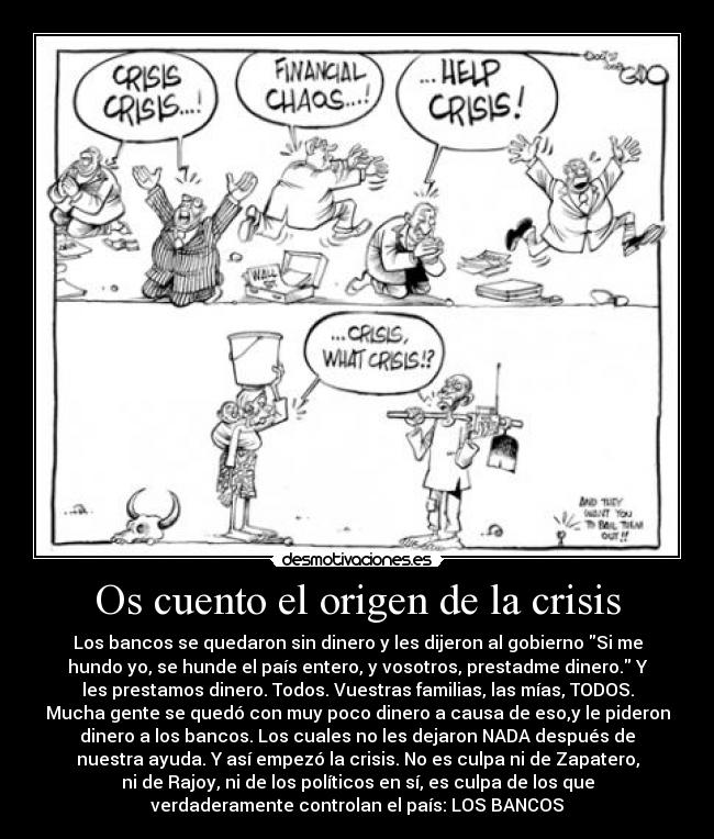 Os cuento el origen de la crisis - Los bancos se quedaron sin dinero y les dijeron al gobierno Si me
hundo yo, se hunde el país entero, y vosotros, prestadme dinero. Y
les prestamos dinero. Todos. Vuestras familias, las mías, TODOS.
Mucha gente se quedó con muy poco dinero a causa de eso,y le pideron
dinero a los bancos. Los cuales no les dejaron NADA después de
nuestra ayuda. Y así empezó la crisis. No es culpa ni de Zapatero,
ni de Rajoy, ni de los políticos en sí, es culpa de los que
verdaderamente controlan el país: LOS BANCOS