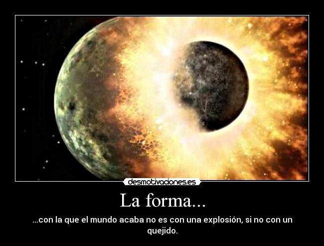 La forma... - ...con la que el mundo acaba no es con una explosión, si no con un quejido.