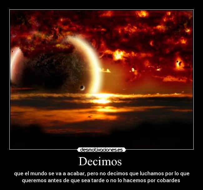 Decimos - que el mundo se va a acabar, pero no decimos que luchamos por lo que
queremos antes de que sea tarde o no lo hacemos por cobardes