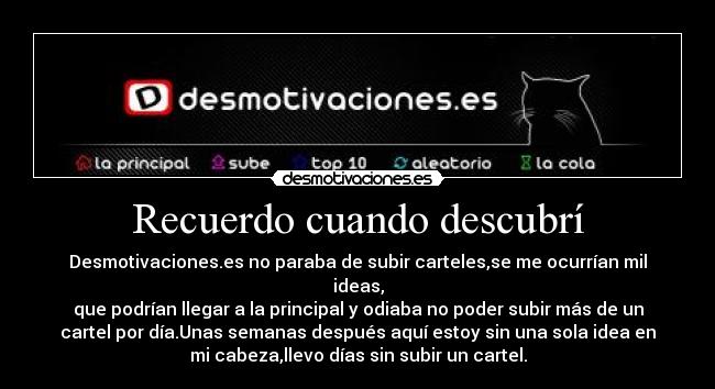 Recuerdo cuando descubrí - Desmotivaciones.es no paraba de subir carteles,se me ocurrían mil
ideas,
que podrían llegar a la principal y odiaba no poder subir más de un
cartel por día.Unas semanas después aquí estoy sin una sola idea en
mi cabeza,llevo días sin subir un cartel.
