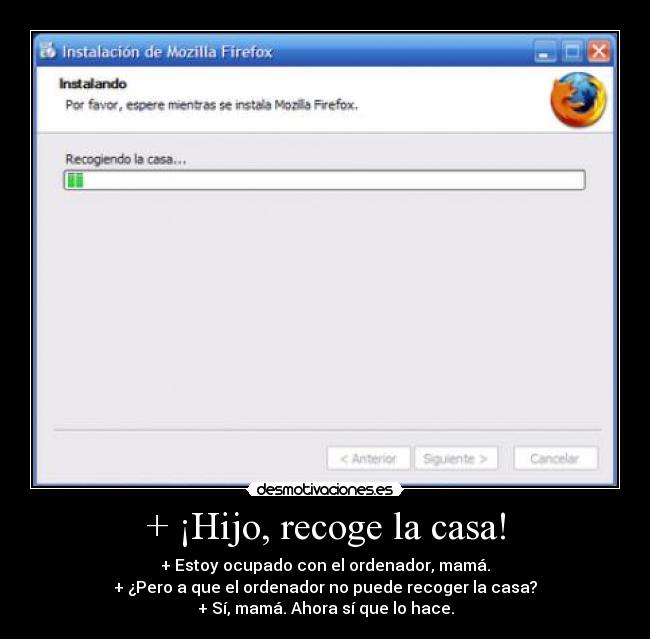 + ¡Hijo, recoge la casa! - + Estoy ocupado con el ordenador, mamá.
+ ¿Pero a que el ordenador no puede recoger la casa?
+ Sí, mamá. Ahora sí que lo hace.