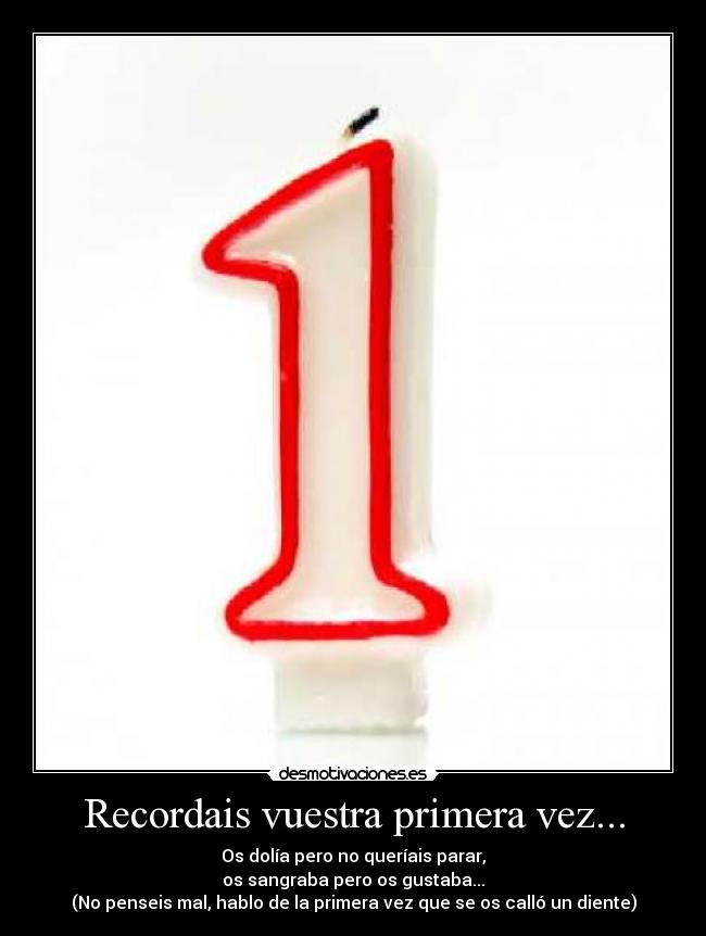 Recordais vuestra primera vez... - Os dolía pero no queríais parar,
os sangraba pero os gustaba...
(No penseis mal, hablo de la primera vez que se os calló un diente)