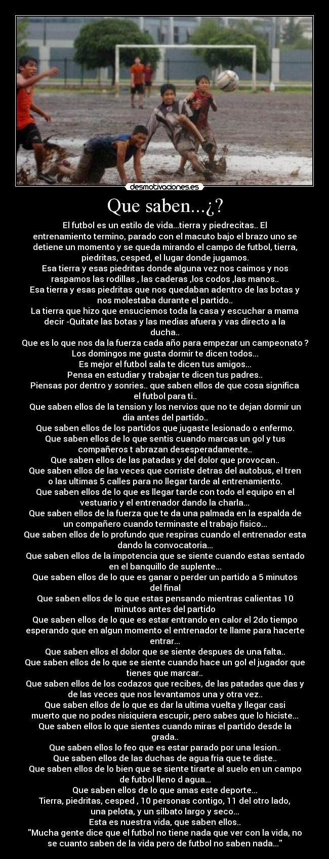 Que saben...¿? - El futbol es un estilo de vida...tierra y piedrecitas.. El
entrenamiento termino, parado con el macuto bajo el brazo uno se
detiene un momento y se queda mirando el campo de futbol, tierra,
piedritas, cesped, el lugar donde jugamos.
Esa tierra y esas piedritas donde alguna vez nos caimos y nos
raspamos las rodillas , las caderas ,los codos ,las manos..
Esa tierra y esas piedritas que nos quedaban adentro de las botas y
nos molestaba durante el partido..
La tierra que hizo que ensuciemos toda la casa y escuchar a mama
decir -Quitate las botas y las medias afuera y vas directo a la
ducha..
Que es lo que nos da la fuerza cada año para empezar un campeonato ?
Los domingos me gusta dormir te dicen todos...
Es mejor el futbol sala te dicen tus amigos...
Pensa en estudiar y trabajar te dicen tus padres..
Piensas por dentro y sonries.. que saben ellos de que cosa significa
el futbol para ti..
Que saben ellos de la tension y los nervios que no te dejan dormir un
dia antes del partido..
Que saben ellos de los partidos que jugaste lesionado o enfermo.
Que saben ellos de lo que sentis cuando marcas un gol y tus
compañeros t abrazan desesperadamente..
Que saben ellos de las patadas y del dolor que provocan..
Que saben ellos de las veces que corriste detras del autobus, el tren
o las ultimas 5 calles para no llegar tarde al entrenamiento.
Que saben ellos de lo que es llegar tarde con todo el equipo en el
vestuario y el entrenador dando la charla...
Que saben ellos de la fuerza que te da una palmada en la espalda de
un compañero cuando terminaste el trabajo fisico...
Que saben ellos de lo profundo que respiras cuando el entrenador esta
dando la convocatoria...
Que saben ellos de la impotencia que se siente cuando estas sentado
en el banquillo de suplente...
Que saben ellos de lo que es ganar o perder un partido a 5 minutos
del final
Que saben ellos de lo que estas pensando mientras calientas 10
minutos antes del partido
Que saben ellos de lo que es estar entrando en calor el 2do tiempo
esperando que en algun momento el entrenador te llame para hacerte
entrar...
Que saben ellos el dolor que se siente despues de una falta..
Que saben ellos de lo que se siente cuando hace un gol el jugador que
tienes que marcar..
Que saben ellos de los codazos que recibes, de las patadas que das y
de las veces que nos levantamos una y otra vez..
Que saben ellos de lo que es dar la ultima vuelta y llegar casi
muerto que no podes nisiquiera escupir, pero sabes que lo hiciste...
Que saben ellos lo que sientes cuando miras el partido desde la
grada..
Que saben ellos lo feo que es estar parado por una lesion..
Que saben ellos de las duchas de agua fria que te diste..
Que saben ellos de lo bien que se siente tirarte al suelo en un campo
de futbol lleno d agua...
Que saben ellos de lo que amas este deporte...
Tierra, piedritas, cesped , 10 personas contigo, 11 del otro lado,
una pelota, y un silbato largo y seco...
Esta es nuestra vida, que saben ellos..
Mucha gente dice que el futbol no tiene nada que ver con la vida, no
se cuanto saben de la vida pero de futbol no saben nada...