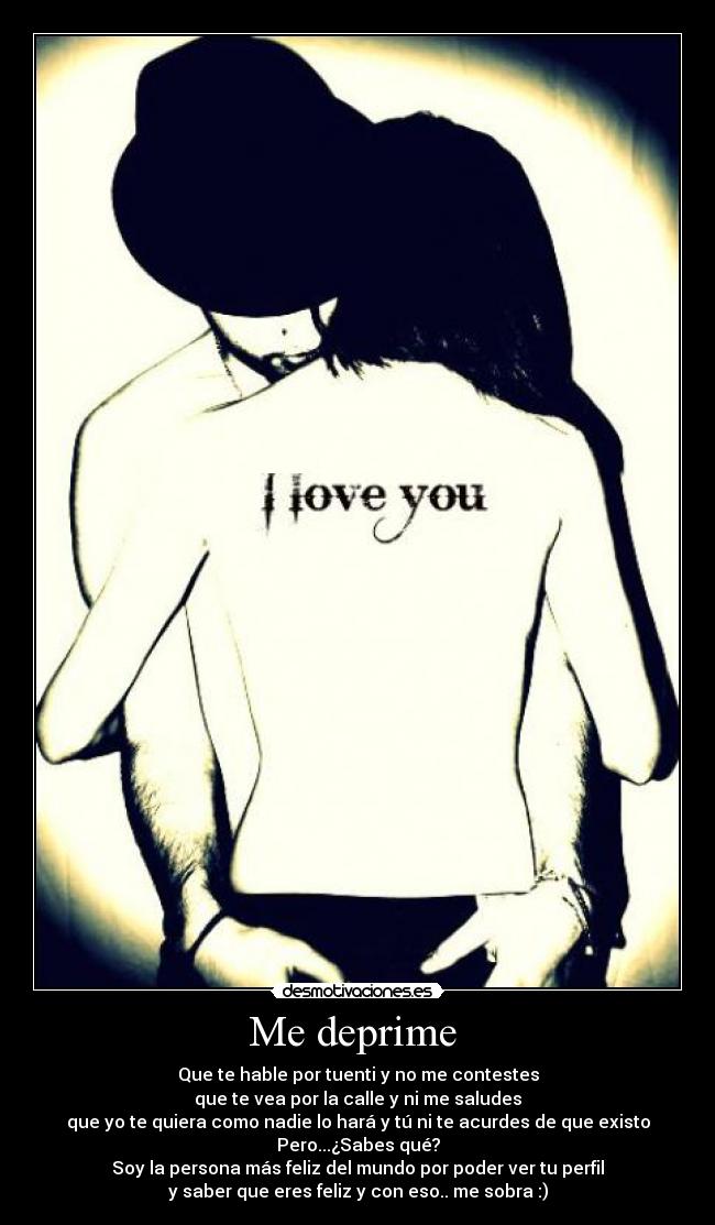 Me deprime  - Que te hable por tuenti y no me contestes
que te vea por la calle y ni me saludes
que yo te quiera como nadie lo hará y tú ni te acurdes de que existo
Pero...¿Sabes qué?
Soy la persona más feliz del mundo por poder ver tu perfil
y saber que eres feliz y con eso.. me sobra :)