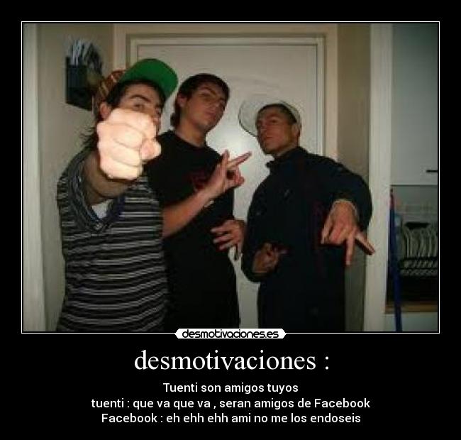 desmotivaciones : - Tuenti son amigos tuyos
tuenti : que va que va , seran amigos de Facebook
Facebook : eh ehh ehh ami no me los endoseis