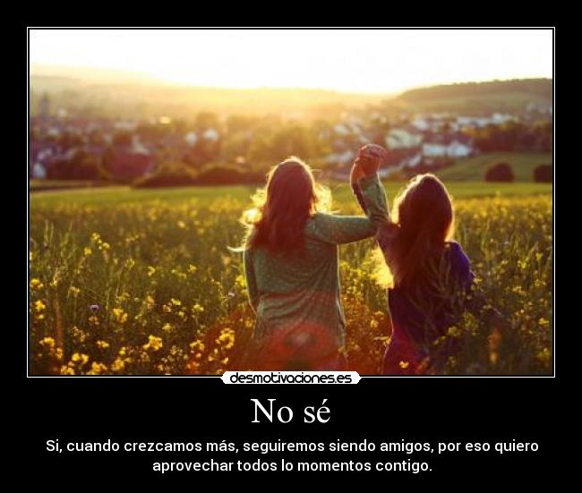 No sé - Si, cuando crezcamos más, seguiremos siendo amigos, por eso quiero
aprovechar todos lo momentos contigo.