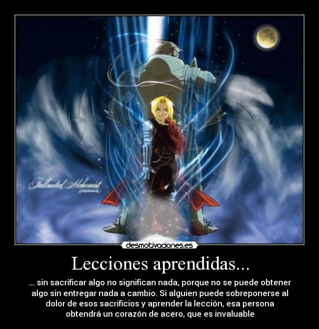 Lecciones aprendidas... - ... sin sacrificar algo no significan nada, porque no se puede obtener
algo sin entregar nada a cambio. Si alguien puede sobreponerse al
dolor de esos sacrificios y aprender la lección, esa persona
obtendrá un corazón de acero, que es invaluable