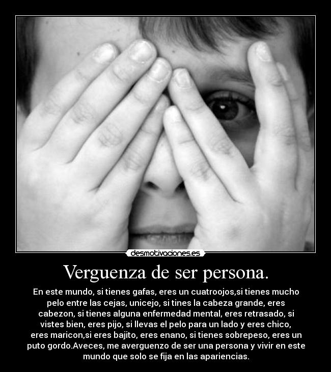 Verguenza de ser persona. - En este mundo, si tienes gafas, eres un cuatroojos,si tienes mucho
pelo entre las cejas, unicejo, si tines la cabeza grande, eres
cabezon, si tienes alguna enfermedad mental, eres retrasado, si
vistes bien, eres pijo, si llevas el pelo para un lado y eres chico,
eres maricon,si eres bajito, eres enano, si tienes sobrepeso, eres un
puto gordo.Aveces, me averguenzo de ser una persona y vivir en este
mundo que solo se fija en las apariencias.