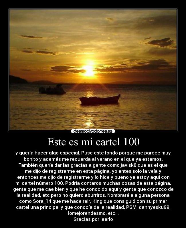 Este es mi cartel 100 - y quería hacer algo especial. Puse este fondo porque me parece muy
bonito y además me recuerda al verano en el que ya estamos.
También quería dar las gracias a gente como javisk8 que es el que
me dijo de registrarme en esta página, yo antes solo la veía y
entonces me dijo de registrarme y lo hice y bueno ya estoy aquí con
mi cartel número 100. Podría contaros muchas cosas de esta página,
gente que me cae bien y que he conocido aquí y gente que conozco de
la realidad, etc pero no quiero aburriros. Nombraré a alguna persona
como Sora_14 que me hace reir, King que consiguió con su primer
cartel una principal y que conocía de la realidad, PGM, dannyesku99,
lomejorendesmo, etc...
Gracias por leerlo