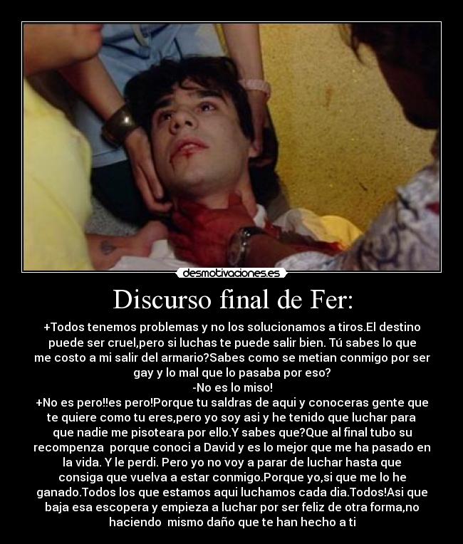 Discurso final de Fer: - +Todos tenemos problemas y no los solucionamos a tiros.El destino
puede ser cruel,pero si luchas te puede salir bien. Tú sabes lo que
me costo a mi salir del armario?Sabes como se metian conmigo por ser
gay y lo mal que lo pasaba por eso?
-No es lo miso!
+No es pero!!es pero!Porque tu saldras de aqui y conoceras gente que
te quiere como tu eres,pero yo soy asi y he tenido que luchar para
que nadie me pisoteara por ello.Y sabes que?Que al final tubo su
recompenza porque conoci a David y es lo mejor que me ha pasado en
la vida. Y le perdi. Pero yo no voy a parar de luchar hasta que
consiga que vuelva a estar conmigo.Porque yo,si que me lo he
ganado.Todos los que estamos aqui luchamos cada dia.Todos!Asi que
baja esa escopera y empieza a luchar por ser feliz de otra forma,no
haciendo mismo daño que te han hecho a ti