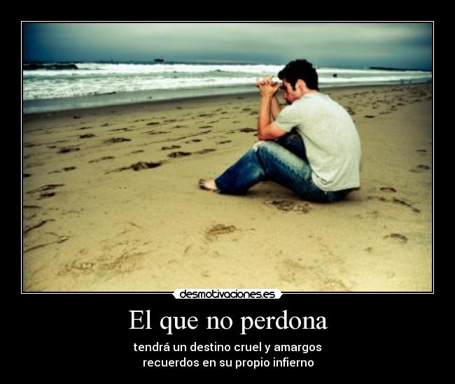 El que no perdona - tendrá un destino cruel y amargos
recuerdos en su propio infierno