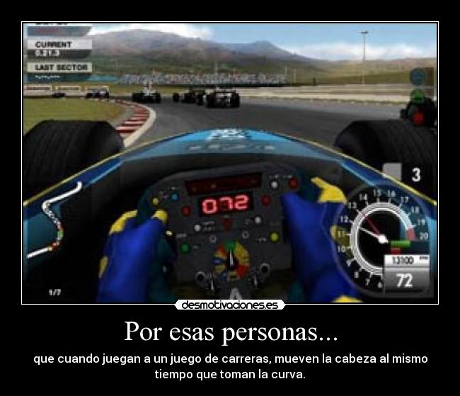 Por esas personas... - que cuando juegan a un juego de carreras, mueven la cabeza al mismo
tiempo que toman la curva.