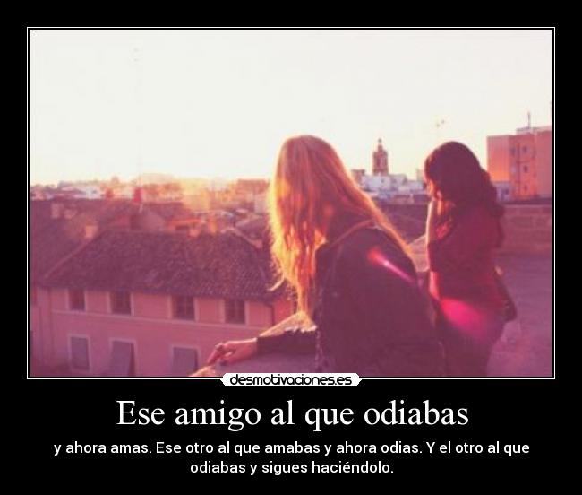 Ese amigo al que odiabas - y ahora amas. Ese otro al que amabas y ahora odias. Y el otro al que
odiabas y sigues haciéndolo.