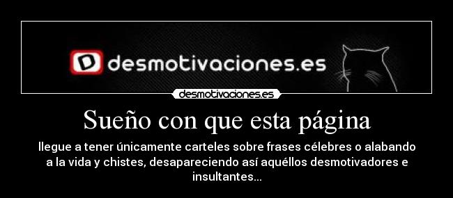 Sueño con que esta página - llegue a tener únicamente carteles sobre frases célebres o alabando
a la vida y chistes, desapareciendo así aquéllos desmotivadores e
insultantes...