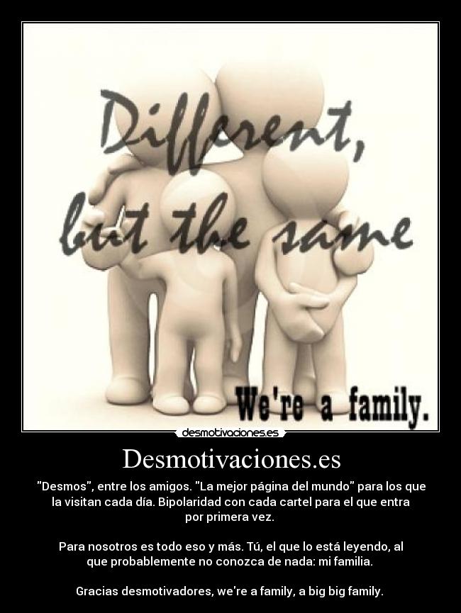 Desmotivaciones.es - Desmos, entre los amigos. La mejor página del mundo para los que
la visitan cada día. Bipolaridad con cada cartel para el que entra
por primera vez. 

Para nosotros es todo eso y más. Tú, el que lo está leyendo, al
que probablemente no conozca de nada: mi familia. 

Gracias desmotivadores, were a family, a big big family. 