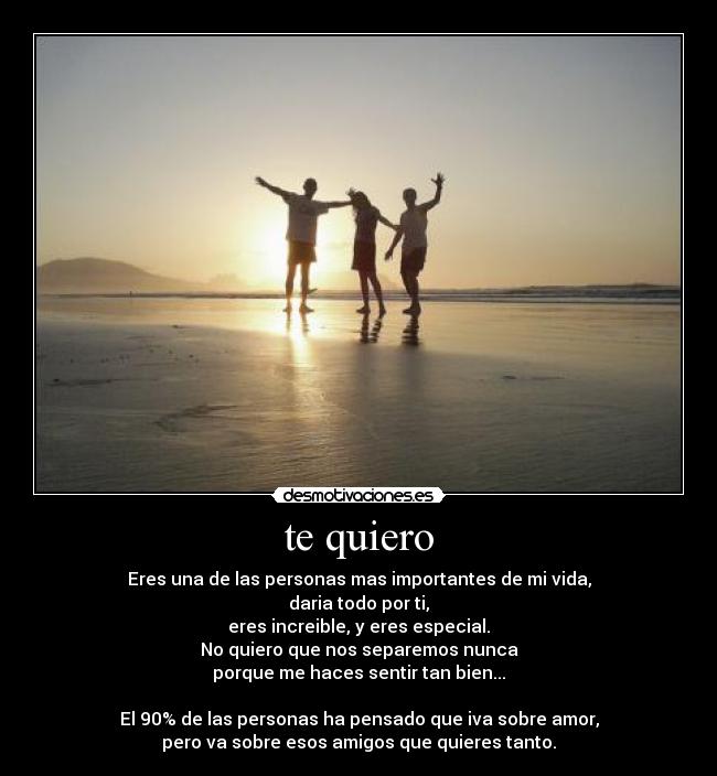 te quiero - Eres una de las personas mas importantes de mi vida,
daria todo por ti,
eres increible, y eres especial.
No quiero que nos separemos nunca
porque me haces sentir tan bien...

El 90% de las personas ha pensado que iva sobre amor,
pero va sobre esos amigos que quieres tanto.