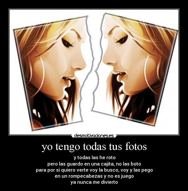 yo tengo todas tus fotos -  y todas las he roto
pero las guardo en una cajita, no las boto
para por si quiero verte voy la busco, voy y las pego
en un rompecabezas y no es juego
ya nunca me divierto