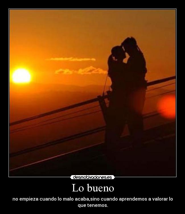 Lo bueno - no empieza cuando lo malo acaba,sino cuando aprendemos a valorar lo que tenemos.