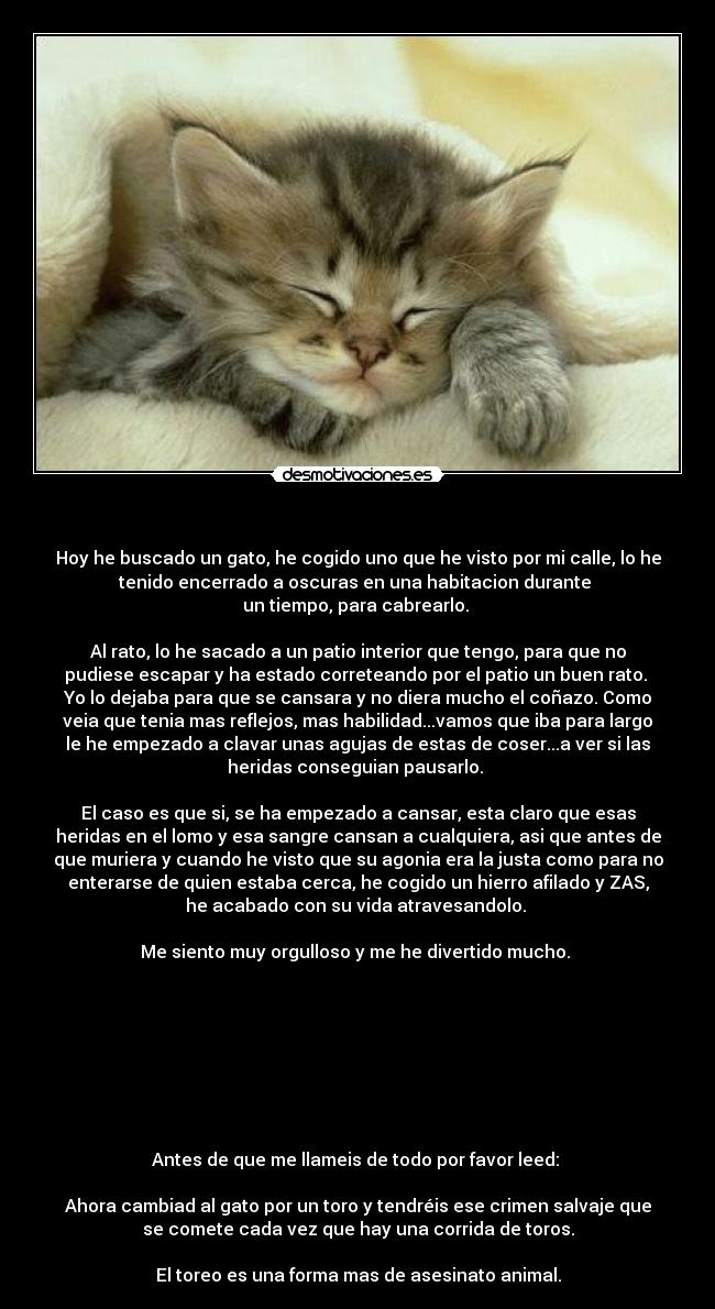 - Hoy he buscado un gato, he cogido uno que he visto por mi calle, lo he
tenido encerrado a oscuras en una habitacion durante
un tiempo, para cabrearlo.
Al rato, lo he sacado a un patio interior que tengo, para que no
pudiese escapar y ha estado correteando por el patio un buen rato.
Yo lo dejaba para que se cansara y no diera mucho el coñazo. Como
veia que tenia mas reflejos, mas habilidad...vamos que iba para largo
le he empezado a clavar unas agujas de estas de coser...a ver si las
heridas conseguian pausarlo.
El caso es que si, se ha empezado a cansar, esta claro que esas
heridas en el lomo y esa sangre cansan a cualquiera, asi que antes de
que muriera y cuando he visto que su agonia era la justa como para no
enterarse de quien estaba cerca, he cogido un hierro afilado y ZAS,
he acabado con su vida atravesandolo.
Me siento muy orgulloso y me he divertido mucho.
Antes de que me llameis de todo por favor leed:
Ahora cambiad al gato por un toro y tendréis ese crimen salvaje que
se comete cada vez que hay una corrida de toros.
El toreo es una forma mas de asesinato animal.