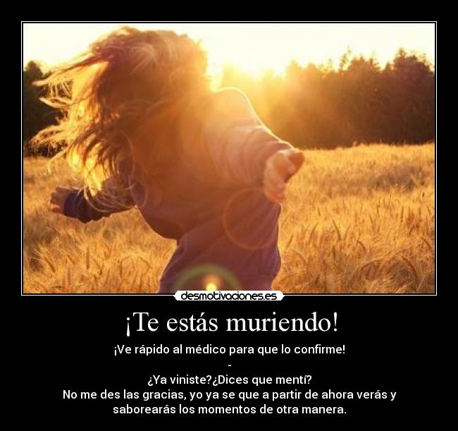 ¡Te estás muriendo! - ¡Ve rápido al médico para que lo confirme!
-
¿Ya viniste?¿Dices que mentí?
No me des las gracias, yo ya se que a partir de ahora verás y
saborearás los momentos de otra manera.