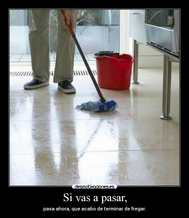 Si vas a pasar, - pasa ahora, que acabo de terminar de fregar.