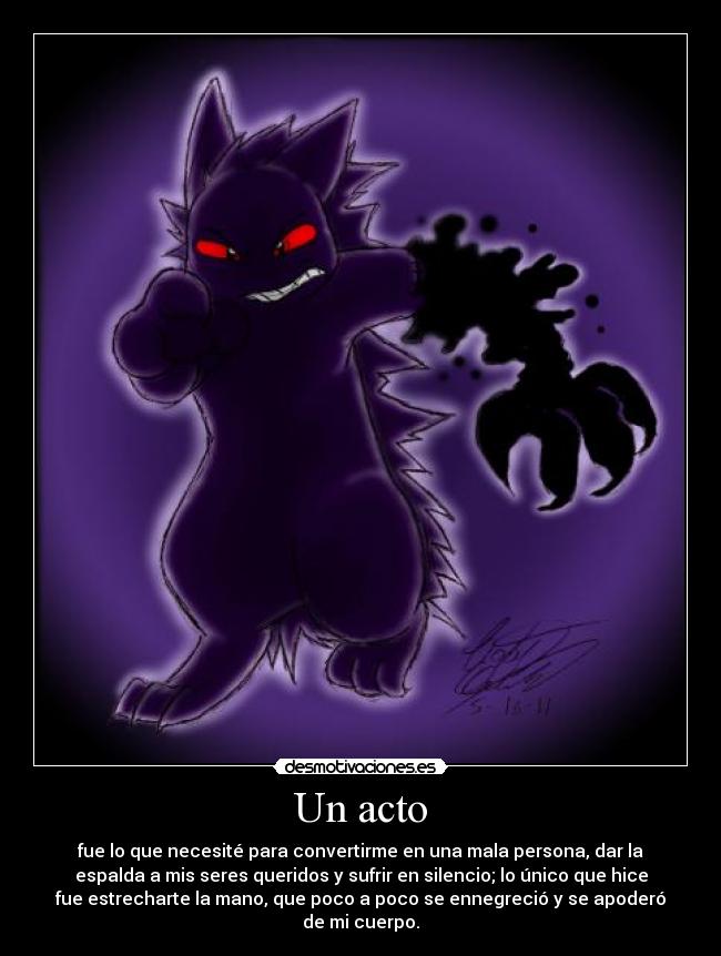 Un acto - fue lo que necesité para convertirme en una mala persona, dar la
espalda a mis seres queridos y sufrir en silencio; lo único que hice
fue estrecharte la mano, que poco a poco se ennegreció y se apoderó
de mi cuerpo.