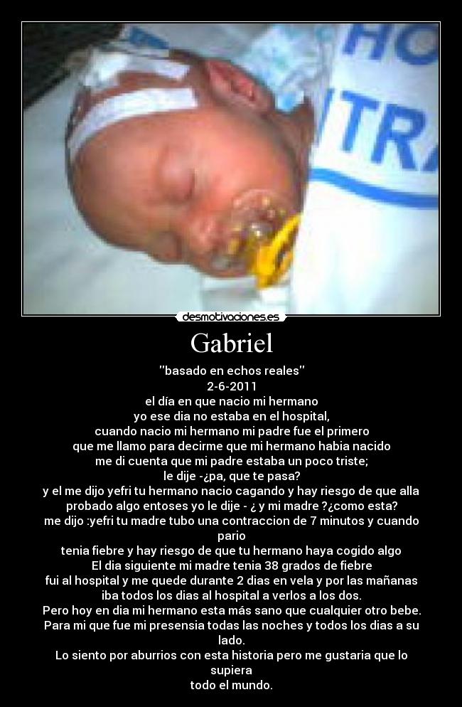 Gabriel - basado en echos reales
2-6-2011
el día en que nacio mi hermano
yo ese dia no estaba en el hospital,
cuando nacio mi hermano mi padre fue el primero
que me llamo para decirme que mi hermano habia nacido
me di cuenta que mi padre estaba un poco triste;
le dije -¿pa, que te pasa?
y el me dijo yefri tu hermano nacio cagando y hay riesgo de que alla
probado algo entoses yo le dije - ¿ y mi madre ?¿como esta?
me dijo :yefri tu madre tubo una contraccion de 7 minutos y cuando
pario
tenia fiebre y hay riesgo de que tu hermano haya cogido algo
El dia siguiente mi madre tenia 38 grados de fiebre
fui al hospital y me quede durante 2 dias en vela y por las mañanas
iba todos los dias al hospital a verlos a los dos.
Pero hoy en dia mi hermano esta más sano que cualquier otro bebe.
Para mi que fue mi presensia todas las noches y todos los dias a su
lado.
Lo siento por aburrios con esta historia pero me gustaria que lo
supiera
todo el mundo.