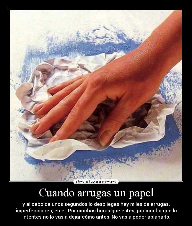 Cuando arrugas un papel - y al cabo de unos segundos lo despliegas hay miles de arrugas,
imperfecciones, en él. Por muchas horas que estés, por mucho que lo
intentes no lo vas a dejar cómo antes. No vas a poder aplanarlo.