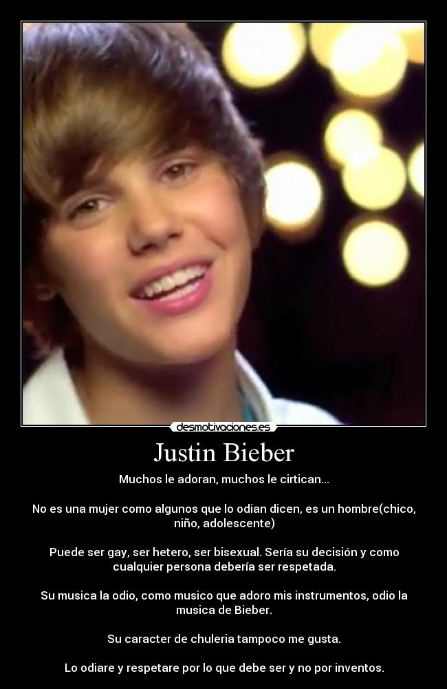 Justin Bieber - Muchos le adoran, muchos le cirtican...

No es una mujer como algunos que lo odian dicen, es un hombre(chico,
niño, adolescente)

Puede ser gay, ser hetero, ser bisexual. Sería su decisión y como
cualquier persona debería ser respetada.

Su musica la odio, como musico que adoro mis instrumentos, odio la
musica de Bieber.

Su caracter de chuleria tampoco me gusta.

Lo odiare y respetare por lo que debe ser y no por inventos.