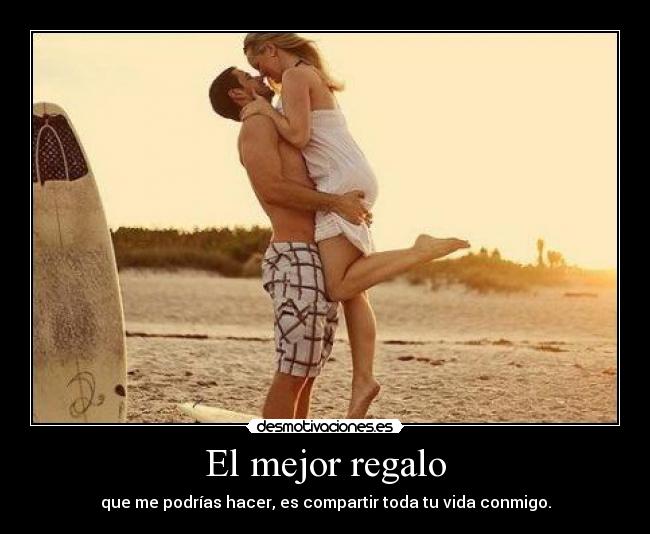 El mejor regalo - que me podrías hacer, es compartir toda tu vida conmigo.