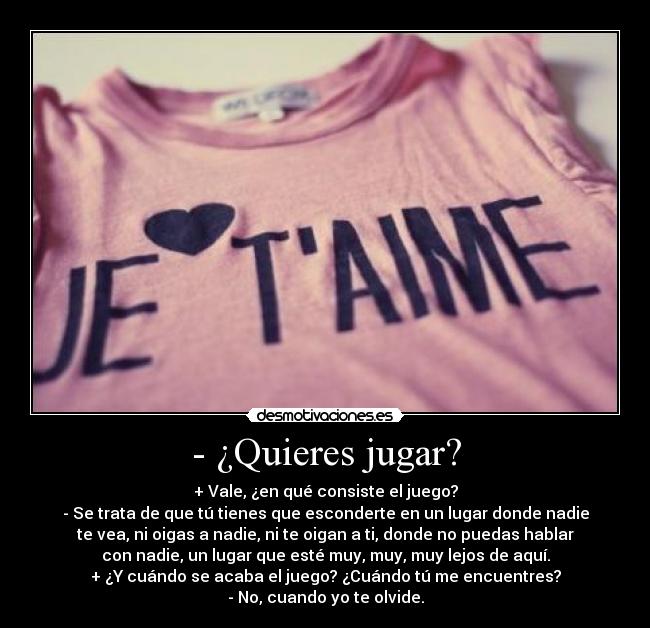 - ¿Quieres jugar? - + Vale, ¿en qué consiste el juego?
- Se trata de que tú tienes que esconderte en un lugar donde nadie
te vea, ni oigas a nadie, ni te oigan a ti, donde no puedas hablar
con nadie, un lugar que esté muy, muy, muy lejos de aquí.
+ ¿Y cuándo se acaba el juego? ¿Cuándo tú me encuentres?
- No, cuando yo te olvide.