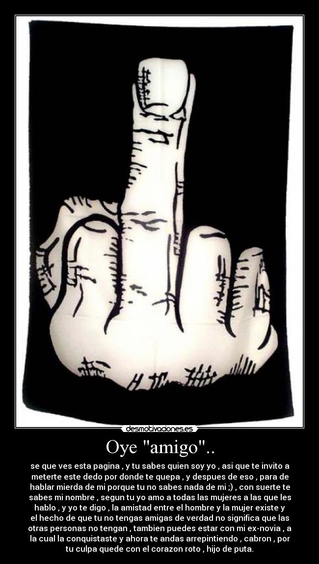 Oye amigo.. - se que ves esta pagina , y tu sabes quien soy yo , asi que te invito a
meterte este dedo por donde te quepa , y despues de eso , para de
hablar mierda de mi porque tu no sabes nada de mi ;) , con suerte te
sabes mi nombre , segun tu yo amo a todas las mujeres a las que les
hablo , y yo te digo , la amistad entre el hombre y la mujer existe y
el hecho de que tu no tengas amigas de verdad no significa que las
otras personas no tengan , tambien puedes estar con mi ex-novia , a
la cual la conquistaste y ahora te andas arrepintiendo , cabron , por
tu culpa quede con el corazon roto , hijo de puta.