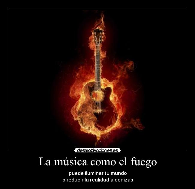 La música como el fuego - puede iluminar tu mundo
o reducir la realidad a cenizas